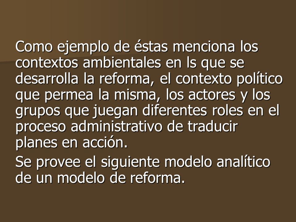 Como ejemplo de éstas menciona los contextos ambientales en ls que se desarrolla la reforma, el contexto político que permea la misma, los actores y los grupos que juegan diferentes roles en el proceso administrativo de traducir planes en acción.