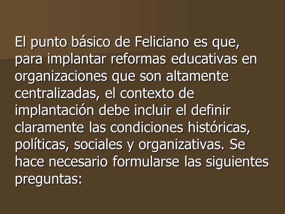 El punto básico de Feliciano es que, para implantar reformas educativas en organizaciones que son altamente centralizadas, el contexto de implantación debe incluir el definir claramente las condiciones históricas, políticas, sociales y organizativas.