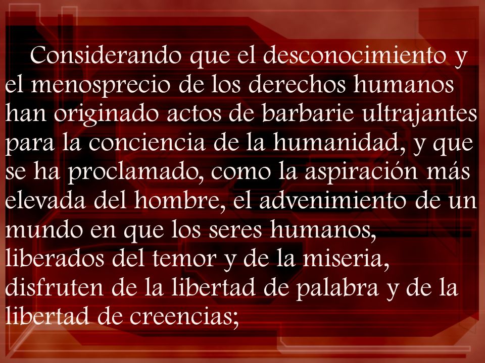 Considerando que el desconocimiento y el menosprecio de los derechos humanos han originado actos de barbarie ultrajantes para la conciencia de la humanidad, y que se ha proclamado, como la aspiración más elevada del hombre, el advenimiento de un mundo en que los seres humanos, liberados del temor y de la miseria, disfruten de la libertad de palabra y de la libertad de creencias;