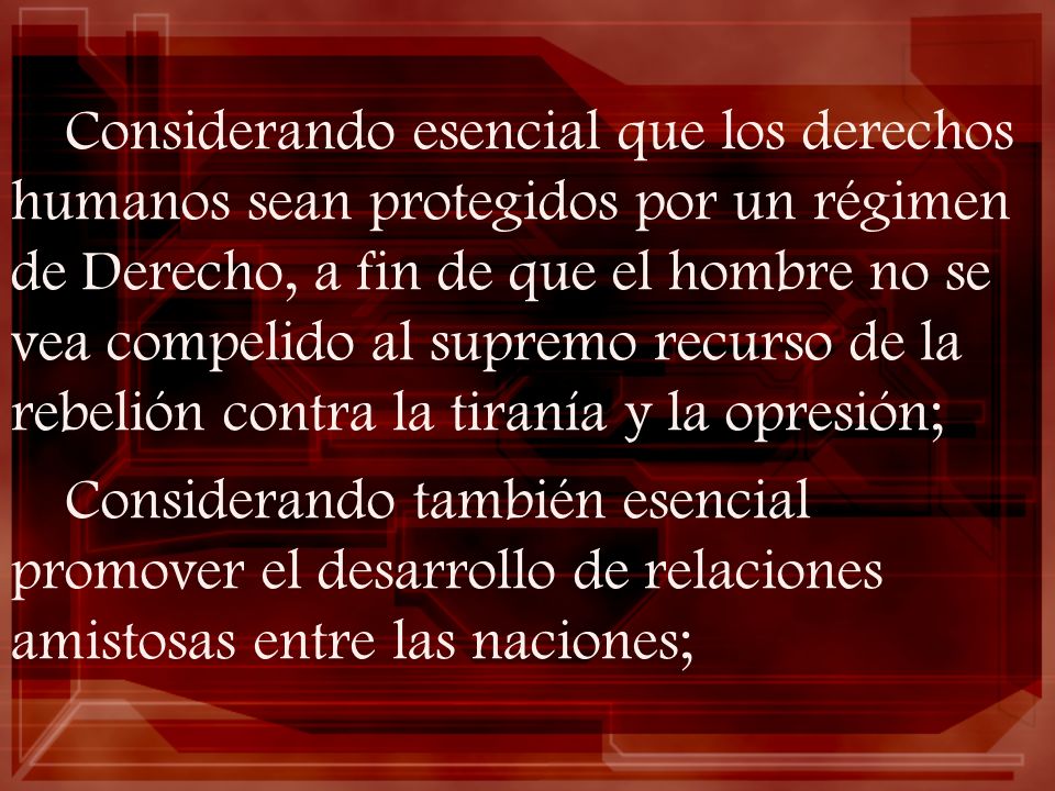Considerando esencial que los derechos humanos sean protegidos por un régimen de Derecho, a fin de que el hombre no se vea compelido al supremo recurso de la rebelión contra la tiranía y la opresión;