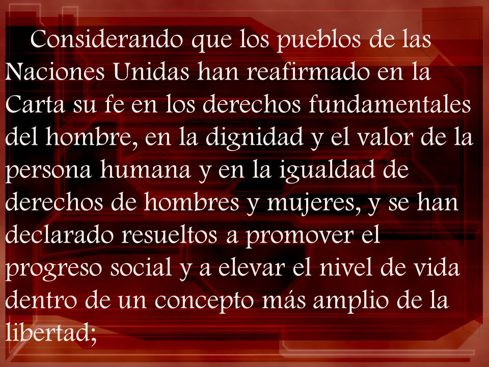 Considerando que los pueblos de las Naciones Unidas han reafirmado en la Carta su fe en los derechos fundamentales del hombre, en la dignidad y el valor de la persona humana y en la igualdad de derechos de hombres y mujeres, y se han declarado resueltos a promover el progreso social y a elevar el nivel de vida dentro de un concepto más amplio de la libertad;