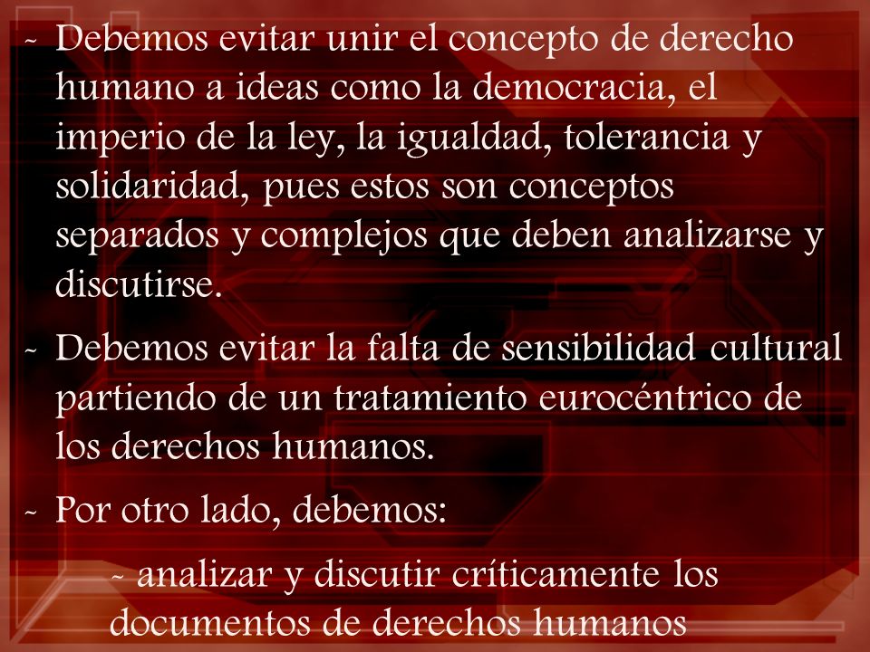 Debemos evitar unir el concepto de derecho humano a ideas como la democracia, el imperio de la ley, la igualdad, tolerancia y solidaridad, pues estos son conceptos separados y complejos que deben analizarse y discutirse.