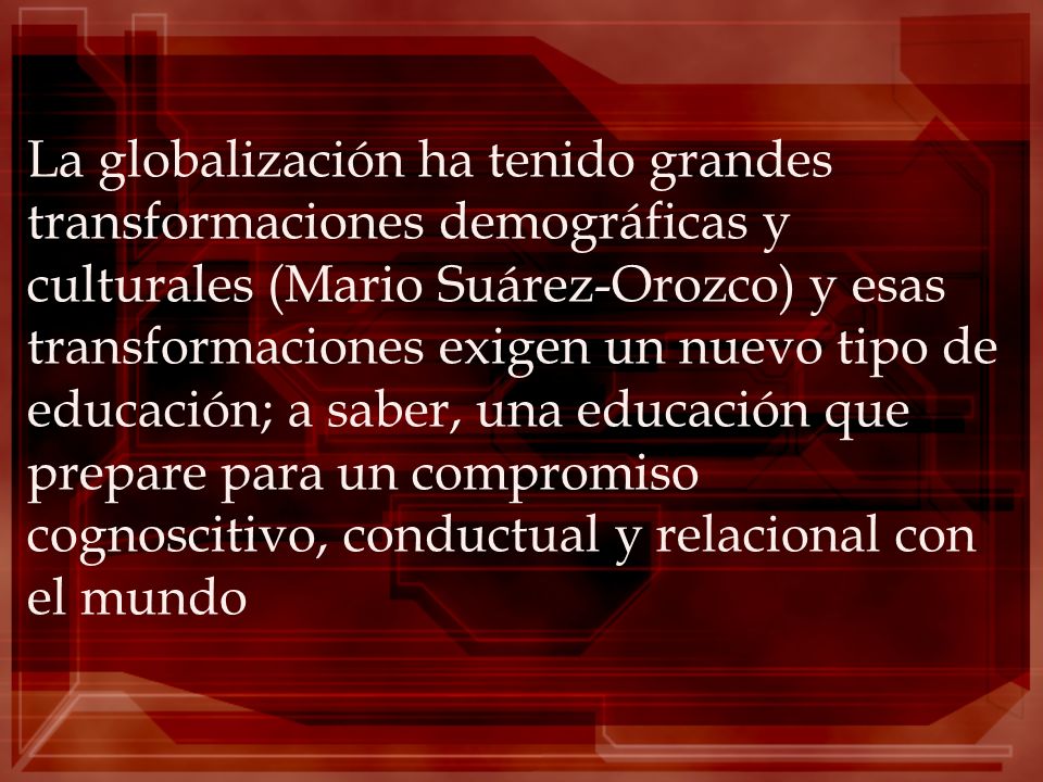 La globalización ha tenido grandes transformaciones demográficas y culturales (Mario Suárez-Orozco) y esas transformaciones exigen un nuevo tipo de educación; a saber, una educación que prepare para un compromiso cognoscitivo, conductual y relacional con el mundo