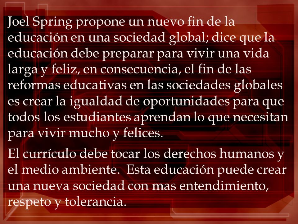 Joel Spring propone un nuevo fin de la educación en una sociedad global; dice que la educación debe preparar para vivir una vida larga y feliz, en consecuencia, el fin de las reformas educativas en las sociedades globales es crear la igualdad de oportunidades para que todos los estudiantes aprendan lo que necesitan para vivir mucho y felices.