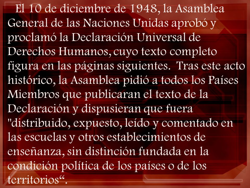 El 10 de diciembre de 1948, la Asamblea General de las Naciones Unidas aprobó y proclamó la Declaración Universal de Derechos Humanos, cuyo texto completo figura en las páginas siguientes.