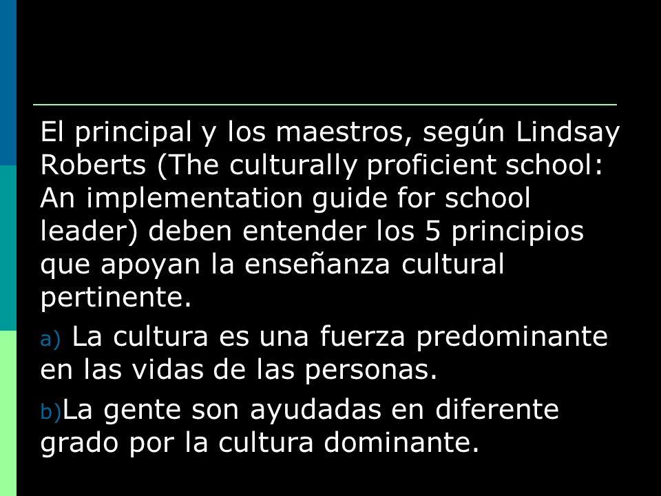 El principal y los maestros, según Lindsay Roberts (The culturally proficient school: An implementation guide for school leader) deben entender los 5 principios que apoyan la enseñanza cultural pertinente.