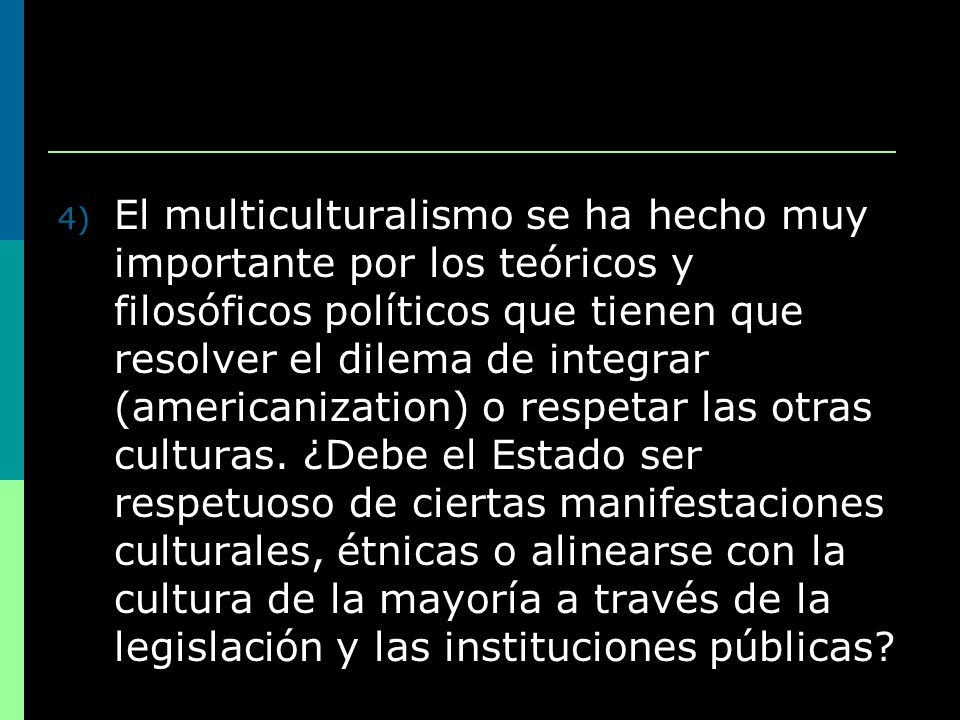 El multiculturalismo se ha hecho muy importante por los teóricos y filosóficos políticos que tienen que resolver el dilema de integrar (americanization) o respetar las otras culturas.