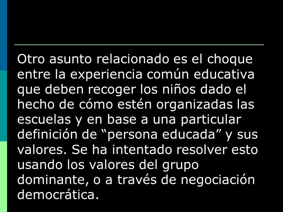 Otro asunto relacionado es el choque entre la experiencia común educativa que deben recoger los niños dado el hecho de cómo estén organizadas las escuelas y en base a una particular definición de persona educada y sus valores.