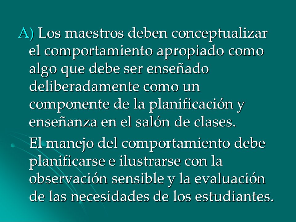 A) Los maestros deben conceptualizar el comportamiento apropiado como algo que debe ser enseñado deliberadamente como un componente de la planificación y enseñanza en el salón de clases.