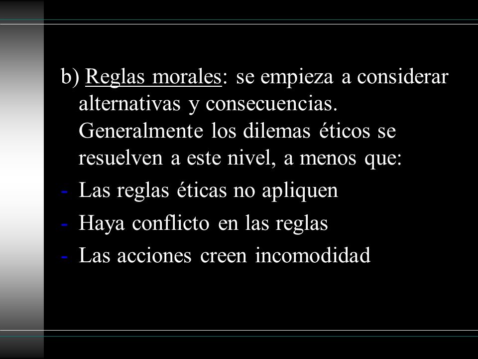 b) Reglas morales: se empieza a considerar alternativas y consecuencias. Generalmente los dilemas éticos se resuelven a este nivel, a menos que: