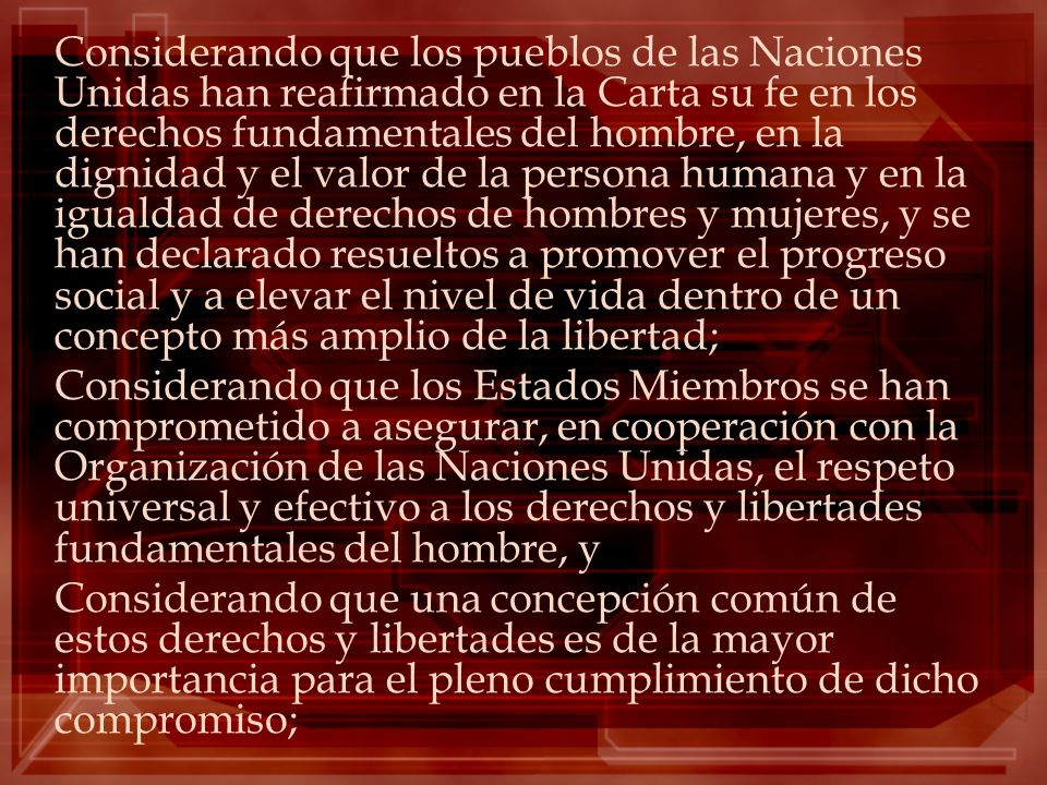Considerando que los pueblos de las Naciones Unidas han reafirmado en la Carta su fe en los derechos fundamentales del hombre, en la dignidad y el valor de la persona humana y en la igualdad de derechos de hombres y mujeres, y se han declarado resueltos a promover el progreso social y a elevar el nivel de vida dentro de un concepto más amplio de la libertad;