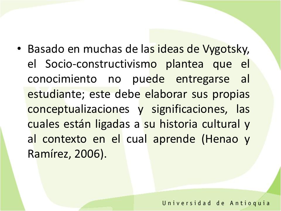Basado en muchas de las ideas de Vygotsky, el Socio-constructivismo plantea que el conocimiento no puede entregarse al estudiante; este debe elaborar sus propias conceptualizaciones y significaciones, las cuales están ligadas a su historia cultural y al contexto en el cual aprende (Henao y Ramírez, 2006).