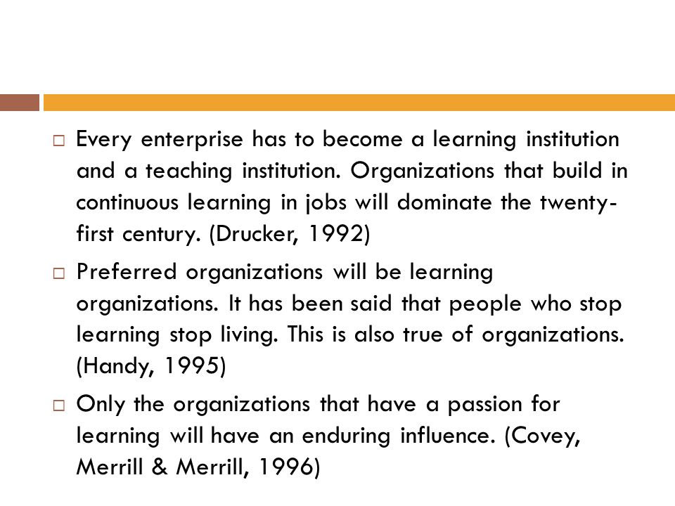 Every enterprise has to become a learning institution and a teaching institution. Organizations that build in continuous learning in jobs will dominate the twenty- first century. (Drucker, 1992)