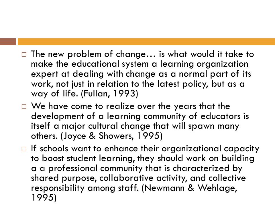 The new problem of change… is what would it take to make the educational system a learning organization expert at dealing with change as a normal part of its work, not just in relation to the latest policy, but as a way of life. (Fullan, 1993)