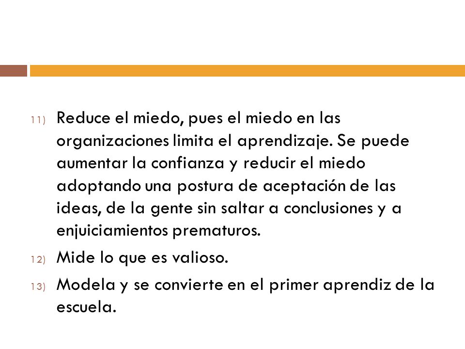 Reduce el miedo, pues el miedo en las organizaciones limita el aprendizaje. Se puede aumentar la confianza y reducir el miedo adoptando una postura de aceptación de las ideas, de la gente sin saltar a conclusiones y a enjuiciamientos prematuros.