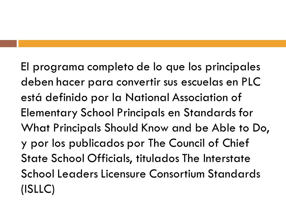 El programa completo de lo que los principales deben hacer para convertir sus escuelas en PLC está definido por la National Association of Elementary School Principals en Standards for What Principals Should Know and be Able to Do, y por los publicados por The Council of Chief State School Officials, titulados The Interstate School Leaders Licensure Consortium Standards (ISLLC)