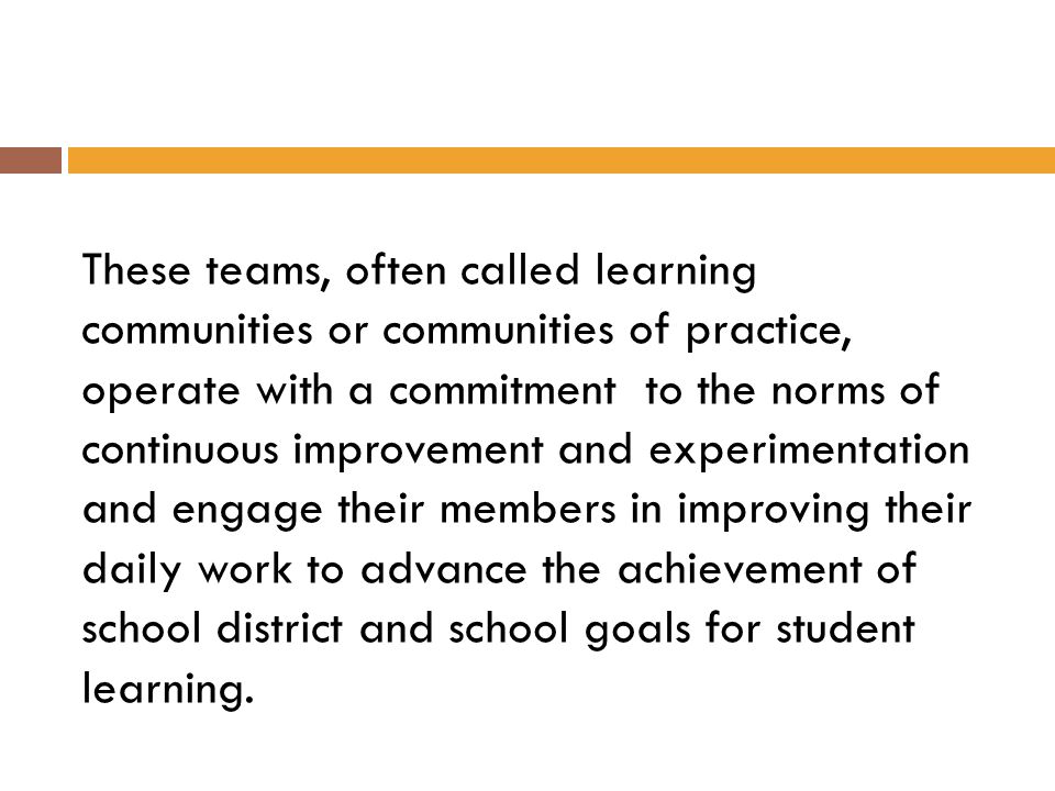 These teams, often called learning communities or communities of practice, operate with a commitment to the norms of continuous improvement and experimentation and engage their members in improving their daily work to advance the achievement of school district and school goals for student learning.
