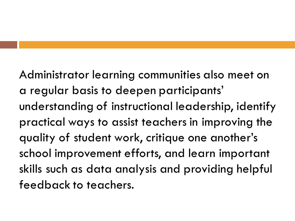 Administrator learning communities also meet on a regular basis to deepen participants’ understanding of instructional leadership, identify practical ways to assist teachers in improving the quality of student work, critique one another’s school improvement efforts, and learn important skills such as data analysis and providing helpful feedback to teachers.