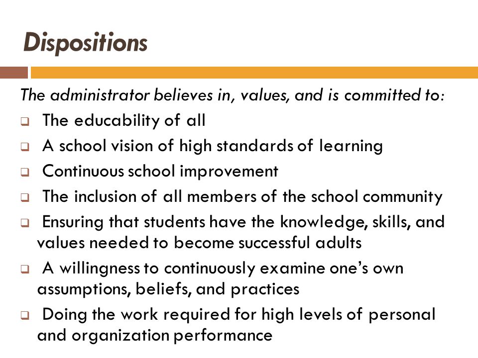Dispositions The administrator believes in, values, and is committed to: The educability of all. A school vision of high standards of learning.