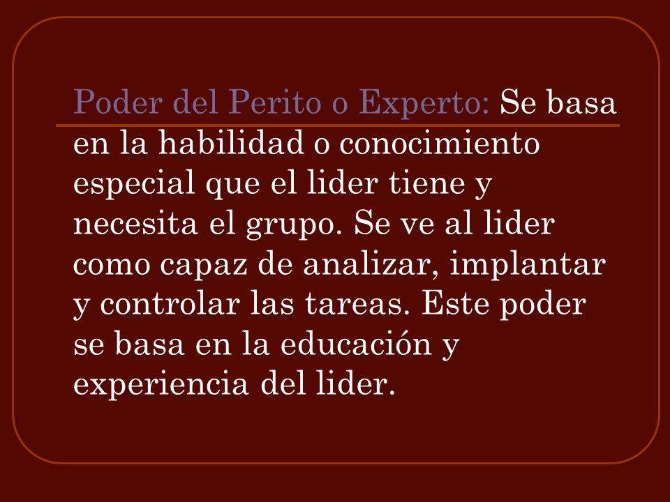 Poder del Perito o Experto: Se basa en la habilidad o conocimiento especial que el lider tiene y necesita el grupo.