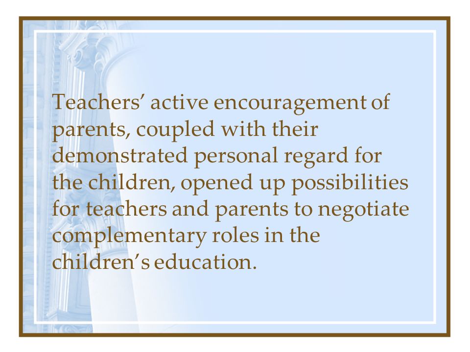 Teachers’ active encouragement of parents, coupled with their demonstrated personal regard for the children, opened up possibilities for teachers and parents to negotiate complementary roles in the children’s education.