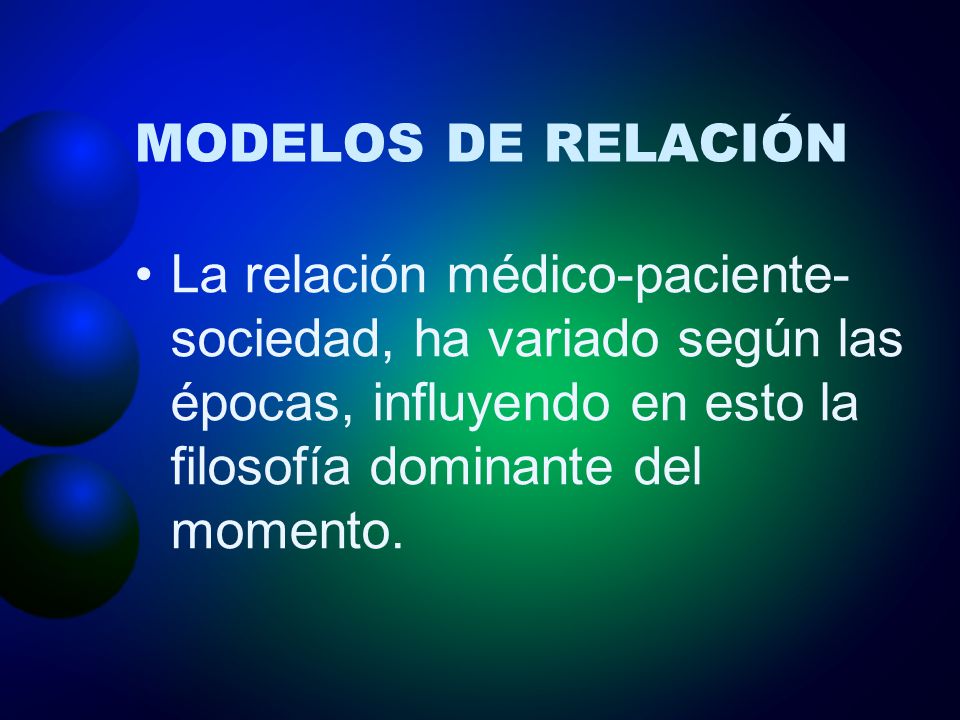 MODELOS DE RELACIÓN La relación médico-paciente-sociedad, ha variado según las épocas, influyendo en esto la filosofía dominante del momento.