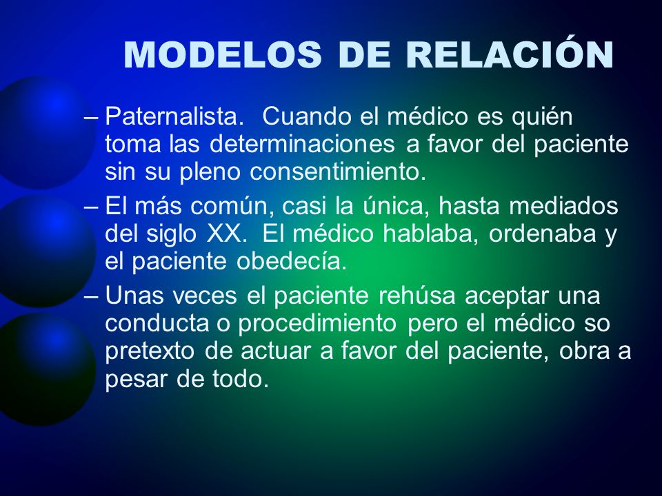 MODELOS DE RELACIÓN Paternalista. Cuando el médico es quién toma las determinaciones a favor del paciente sin su pleno consentimiento.