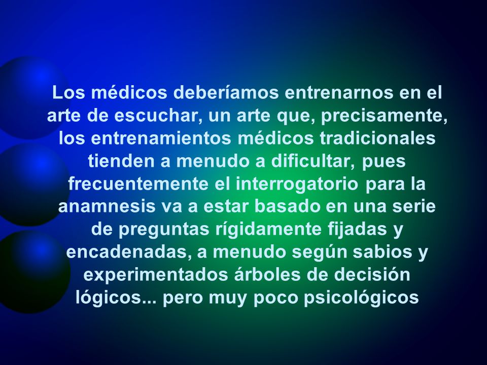 Los médicos deberíamos entrenarnos en el arte de escuchar, un arte que, precisamente, los entrenamientos médicos tradicionales tienden a menudo a dificultar, pues frecuentemente el interrogatorio para la anamnesis va a estar basado en una serie de preguntas rígidamente fijadas y encadenadas, a menudo según sabios y experimentados árboles de decisión lógicos...
