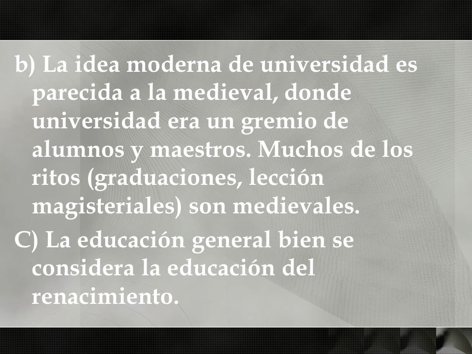 b) La idea moderna de universidad es parecida a la medieval, donde universidad era un gremio de alumnos y maestros. Muchos de los ritos (graduaciones, lección magisteriales) son medievales.