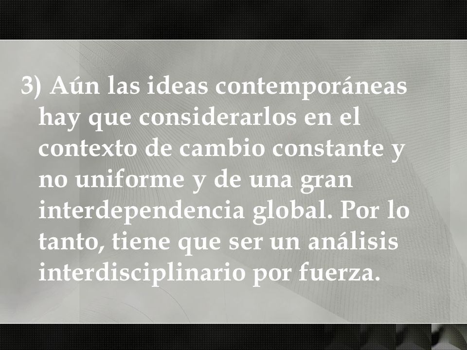 3) Aún las ideas contemporáneas hay que considerarlos en el contexto de cambio constante y no uniforme y de una gran interdependencia global.