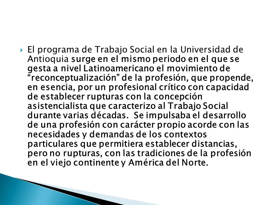 El programa de Trabajo Social en la Universidad de Antioquia surge en el mismo periodo en el que se gesta a nivel Latinoamericano el movimiento de reconceptualización de la profesión, que propende, en esencia, por un profesional crítico con capacidad de establecer rupturas con la concepción asistencialista que caracterizo al Trabajo Social durante varias décadas.