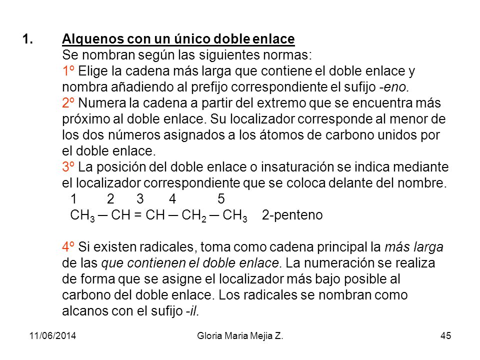 Alquenos con un único doble enlace Se nombran según las siguientes normas: 1º Elige la cadena más larga que contiene el doble enlace y nombra añadiendo al prefijo correspondiente el sufijo -eno. 2º Numera la cadena a partir del extremo que se encuentra más próximo al doble enlace. Su localizador corresponde al menor de los dos números asignados a los átomos de carbono unidos por el doble enlace. 3º La posición del doble enlace o insaturación se indica mediante el localizador correspondiente que se coloca delante del nombre CH3 ─ CH = CH ─ CH2 ─ CH3 2-penteno 4º Si existen radicales, toma como cadena principal la más larga de las que contienen el doble enlace. La numeración se realiza de forma que se asigne el localizador más bajo posible al carbono del doble enlace. Los radicales se nombran como alcanos con el sufijo -il.