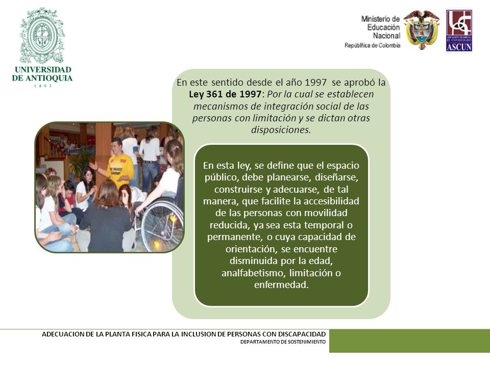 En este sentido desde el año 1997 se aprobó la Ley 361 de 1997: Por la cual se establecen mecanismos de integración social de las personas con limitación y se dictan otras disposiciones.