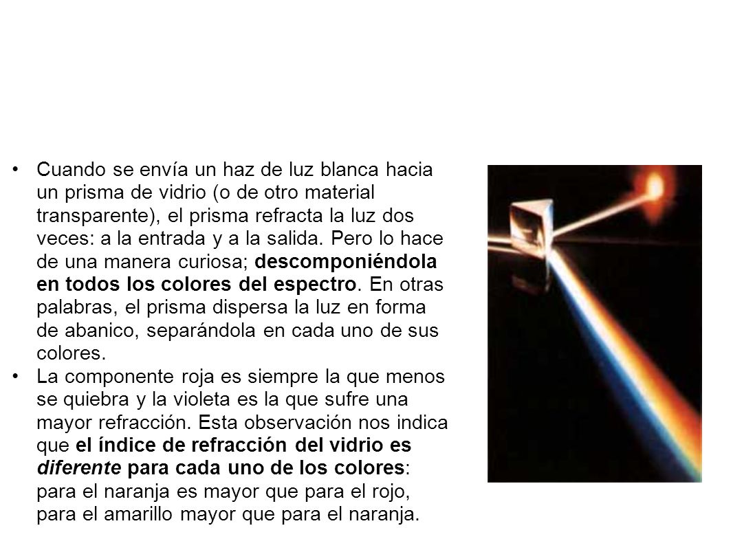 Cuando se envía un haz de luz blanca hacia un prisma de vidrio (o de otro material transparente), el prisma refracta la luz dos veces: a la entrada y a la salida. Pero lo hace de una manera curiosa; descomponiéndola en todos los colores del espectro. En otras palabras, el prisma dispersa la luz en forma de abanico, separándola en cada uno de sus colores.