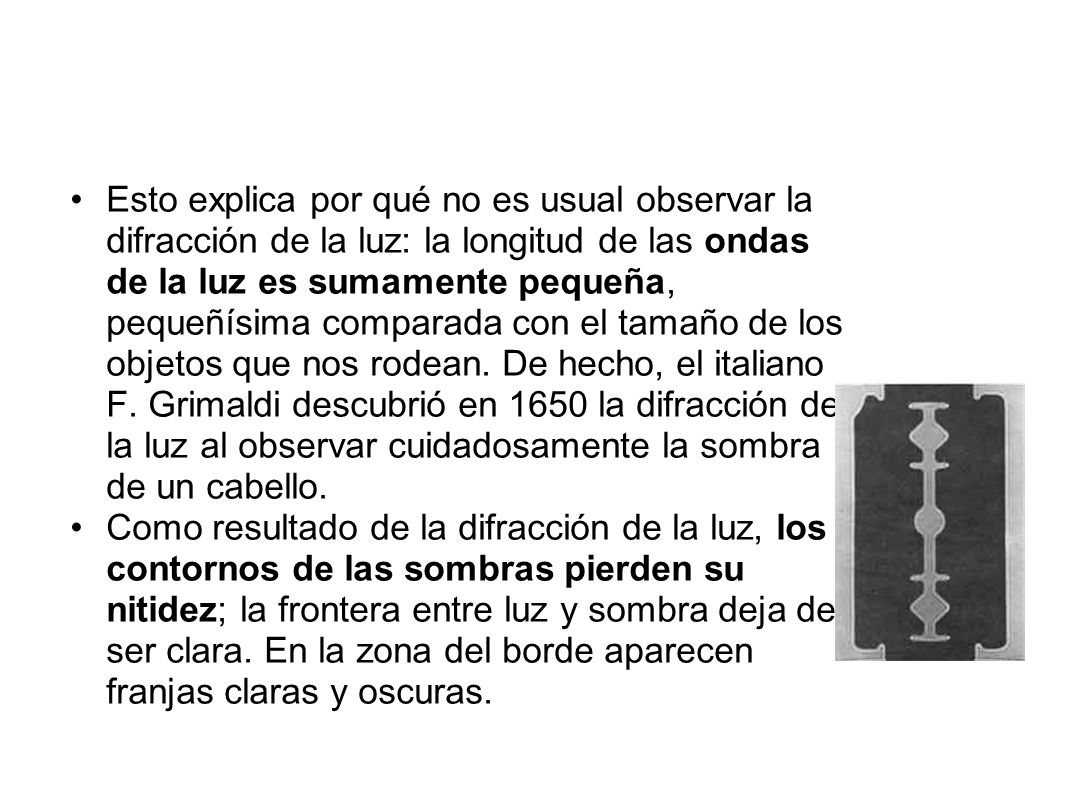 Esto explica por qué no es usual observar la difracción de la luz: la longitud de las ondas de la luz es sumamente pequeña, pequeñísima comparada con el tamaño de los objetos que nos rodean. De hecho, el italiano F. Grimaldi descubrió en 1650 la difracción de la luz al observar cuidadosamente la sombra de un cabello.