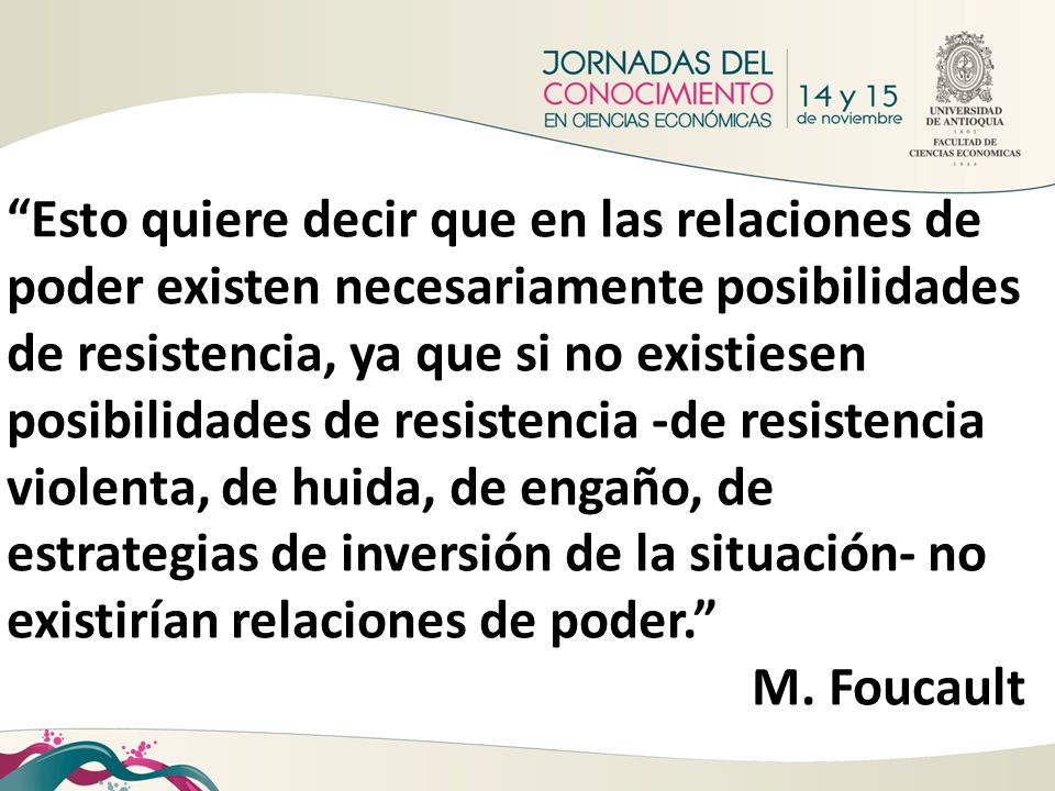 Esto quiere decir que en las relaciones de poder existen necesariamente posibilidades de resistencia, ya que si no existiesen posibilidades de resistencia -de resistencia violenta, de huida, de engaño, de estrategias de inversión de la situación- no existirían relaciones de poder.