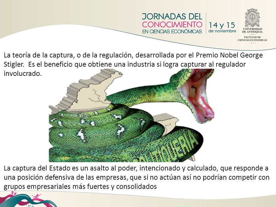 La teoría de la captura, o de la regulación, desarrollada por el Premio Nobel George Stigler. Es el beneficio que obtiene una industria si logra capturar al regulador involucrado.