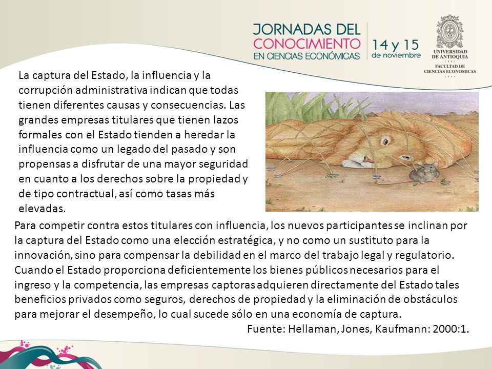 La captura del Estado, la influencia y la corrupción administrativa indican que todas tienen diferentes causas y consecuencias. Las grandes empresas titulares que tienen lazos formales con el Estado tienden a heredar la influencia como un legado del pasado y son propensas a disfrutar de una mayor seguridad en cuanto a los derechos sobre la propiedad y de tipo contractual, así como tasas más elevadas.