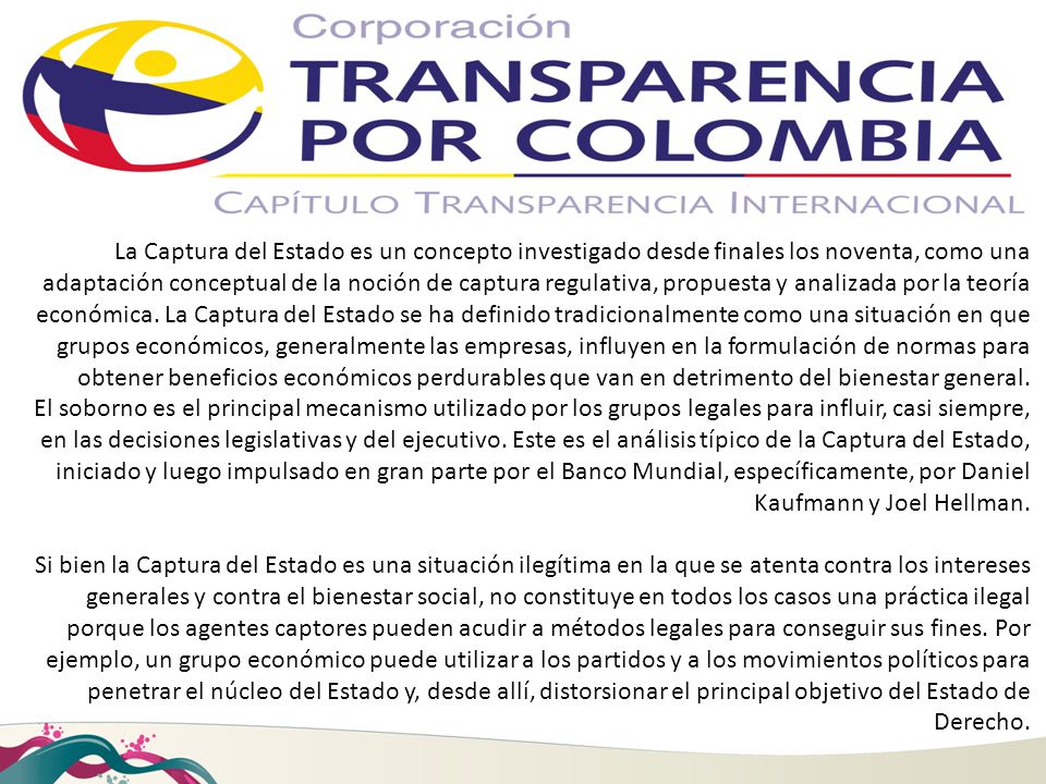 La Captura del Estado es un concepto investigado desde finales los noventa, como una adaptación conceptual de la noción de captura regulativa, propuesta y analizada por la teoría económica. La Captura del Estado se ha definido tradicionalmente como una situación en que grupos económicos, generalmente las empresas, influyen en la formulación de normas para obtener beneficios económicos perdurables que van en detrimento del bienestar general.