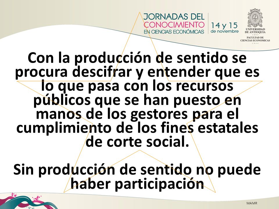 Con la producción de sentido se procura descifrar y entender que es lo que pasa con los recursos públicos que se han puesto en manos de los gestores para el cumplimiento de los fines estatales de corte social. Sin producción de sentido no puede haber participación