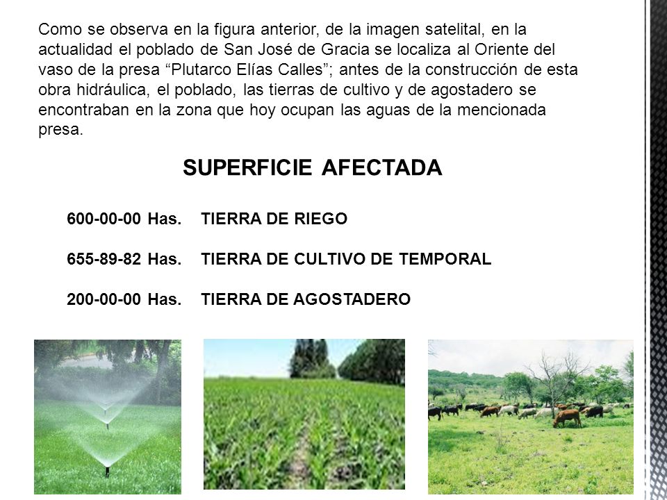 Como se observa en la figura anterior, de la imagen satelital, en la actualidad el poblado de San José de Gracia se localiza al Oriente del vaso de la presa Plutarco Elías Calles ; antes de la construcción de esta obra hidráulica, el poblado, las tierras de cultivo y de agostadero se encontraban en la zona que hoy ocupan las aguas de la mencionada presa.
