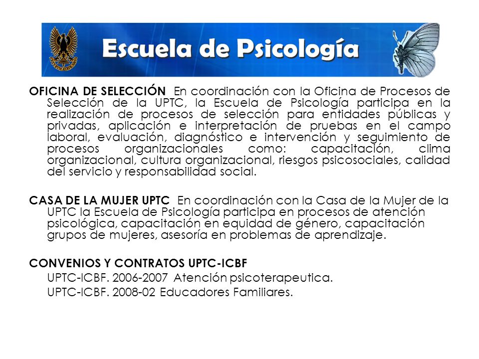 OFICINA DE SELECCIÓN En coordinación con la Oficina de Procesos de Selección de la UPTC, la Escuela de Psicología participa en la realización de procesos de selección para entidades públicas y privadas, aplicación e interpretación de pruebas en el campo laboral, evaluación, diagnóstico e intervención y seguimiento de procesos organizacionales como: capacitación, clima organizacional, cultura organizacional, riesgos psicosociales, calidad del servicio y responsabilidad social.