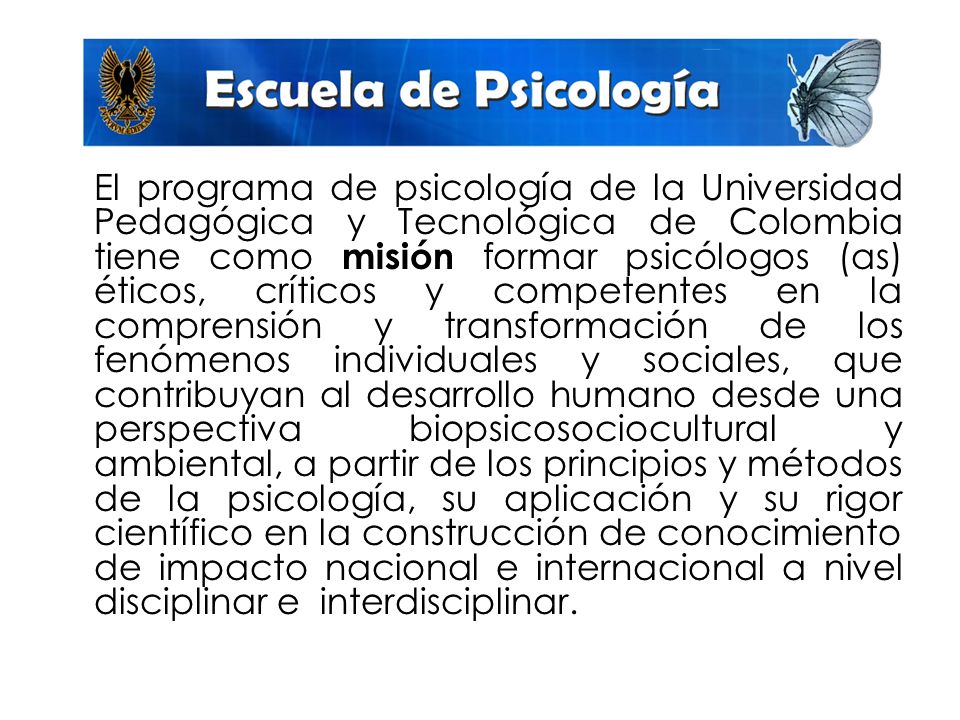El programa de psicología de la Universidad Pedagógica y Tecnológica de Colombia tiene como misión formar psicólogos (as) éticos, críticos y competentes en la comprensión y transformación de los fenómenos individuales y sociales, que contribuyan al desarrollo humano desde una perspectiva biopsicosociocultural y ambiental, a partir de los principios y métodos de la psicología, su aplicación y su rigor científico en la construcción de conocimiento de impacto nacional e internacional a nivel disciplinar e interdisciplinar.