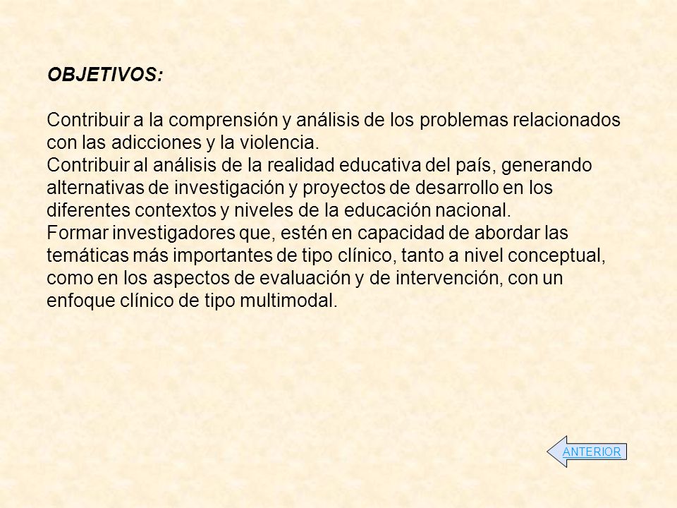 OBJETIVOS: Contribuir a la comprensión y análisis de los problemas relacionados con las adicciones y la violencia. Contribuir al análisis de la realidad educativa del país, generando alternativas de investigación y proyectos de desarrollo en los diferentes contextos y niveles de la educación nacional. Formar investigadores que, estén en capacidad de abordar las temáticas más importantes de tipo clínico, tanto a nivel conceptual, como en los aspectos de evaluación y de intervención, con un enfoque clínico de tipo multimodal.
