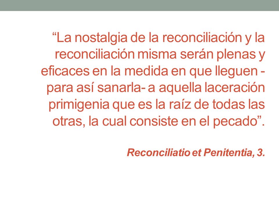 La nostalgia de la reconciliación y la reconciliación misma serán plenas y eficaces en la medida en que lleguen -para así sanarla- a aquella laceración primigenia que es la raíz de todas las otras, la cual consiste en el pecado .