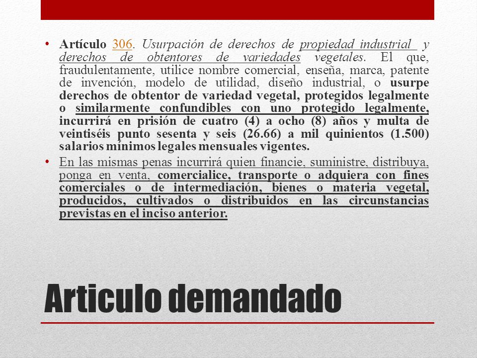 Artículo 306. Usurpación de derechos de propiedad industrial y derechos de obtentores de variedades vegetales. El que, fraudulentamente, utilice nombre comercial, enseña, marca, patente de invención, modelo de utilidad, diseño industrial, o usurpe derechos de obtentor de variedad vegetal, protegidos legalmente o similarmente confundibles con uno protegido legalmente, incurrirá en prisión de cuatro (4) a ocho (8) años y multa de veintiséis punto sesenta y seis (26.66) a mil quinientos (1.500) salarios mínimos legales mensuales vigentes.
