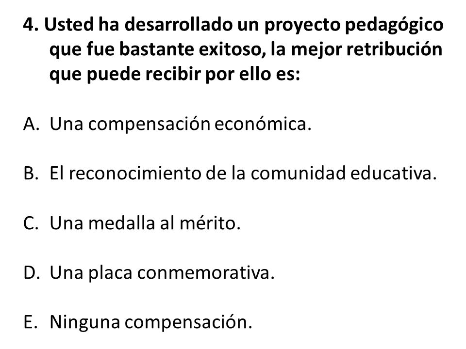 4. Usted ha desarrollado un proyecto pedagógico que fue bastante exitoso, la mejor retribución que puede recibir por ello es: