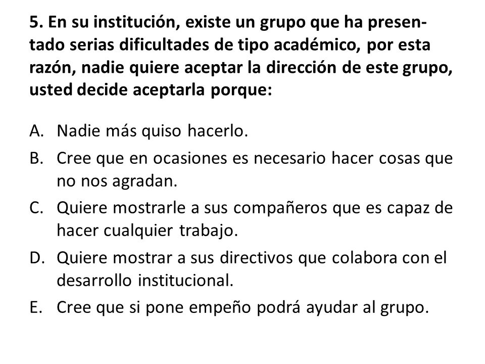 5. En su institución, existe un grupo que ha presen-tado serias dificultades de tipo académico, por esta razón, nadie quiere aceptar la dirección de este grupo, usted decide aceptarla porque: