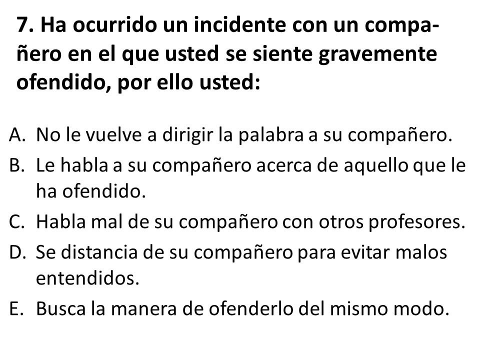 7. Ha ocurrido un incidente con un compa-ñero en el que usted se siente gravemente ofendido, por ello usted: