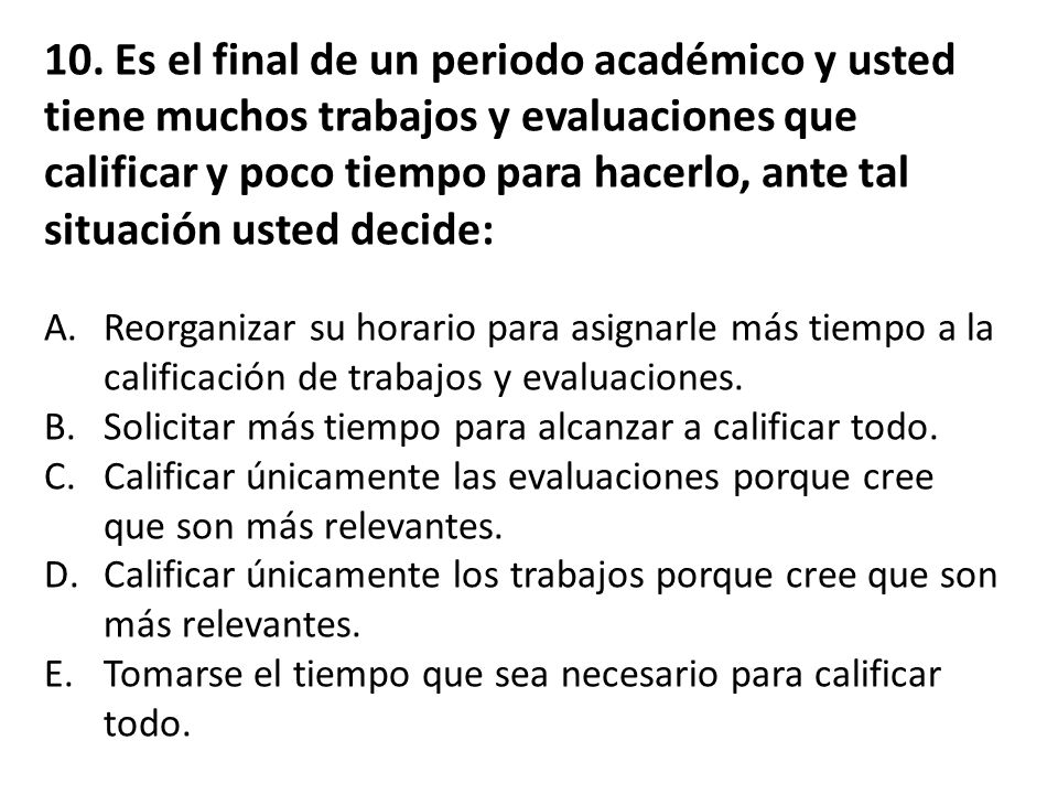 10. Es el final de un periodo académico y usted tiene muchos trabajos y evaluaciones que calificar y poco tiempo para hacerlo, ante tal situación usted decide: